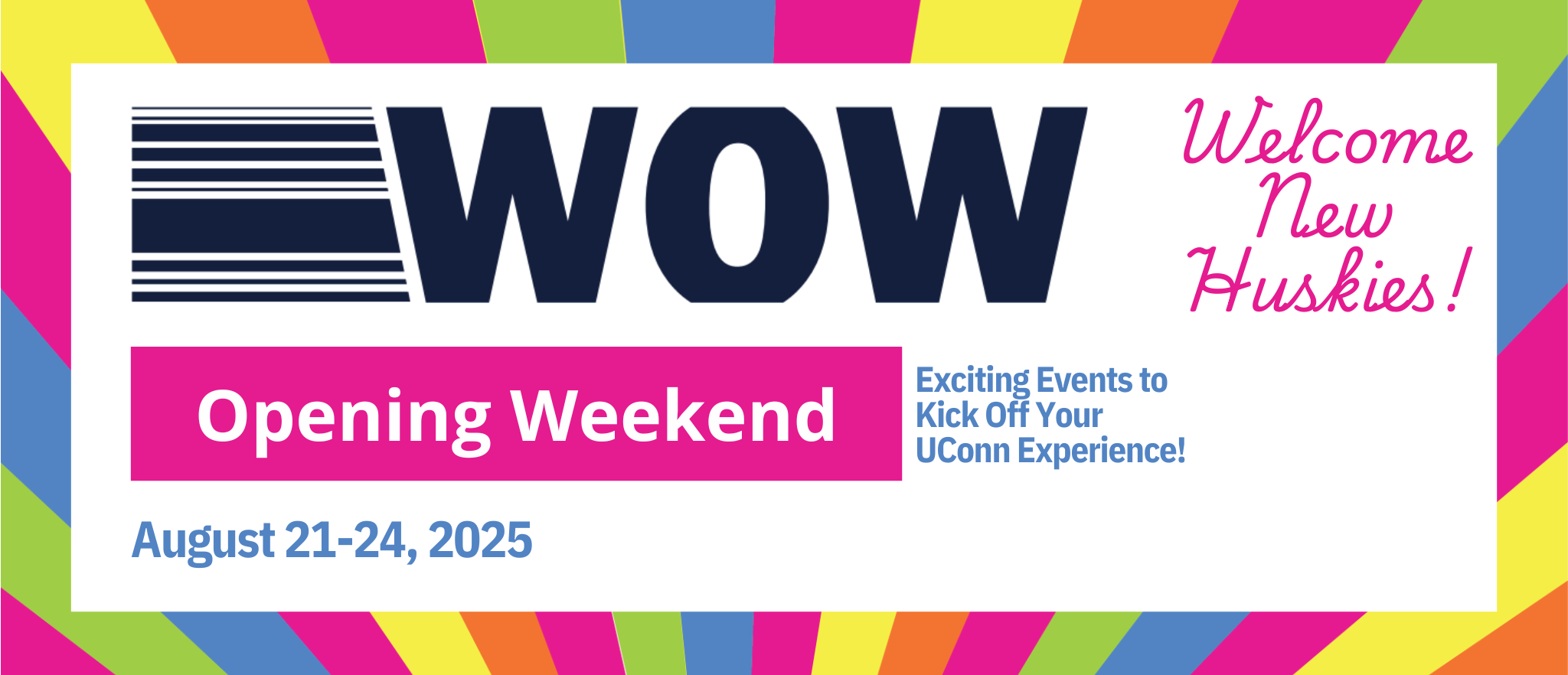 WOW. Welcome New Huskies. Opening Weekend. Exciting Events to Kick Off Your UConn Experience! August 21-24, 2025. 