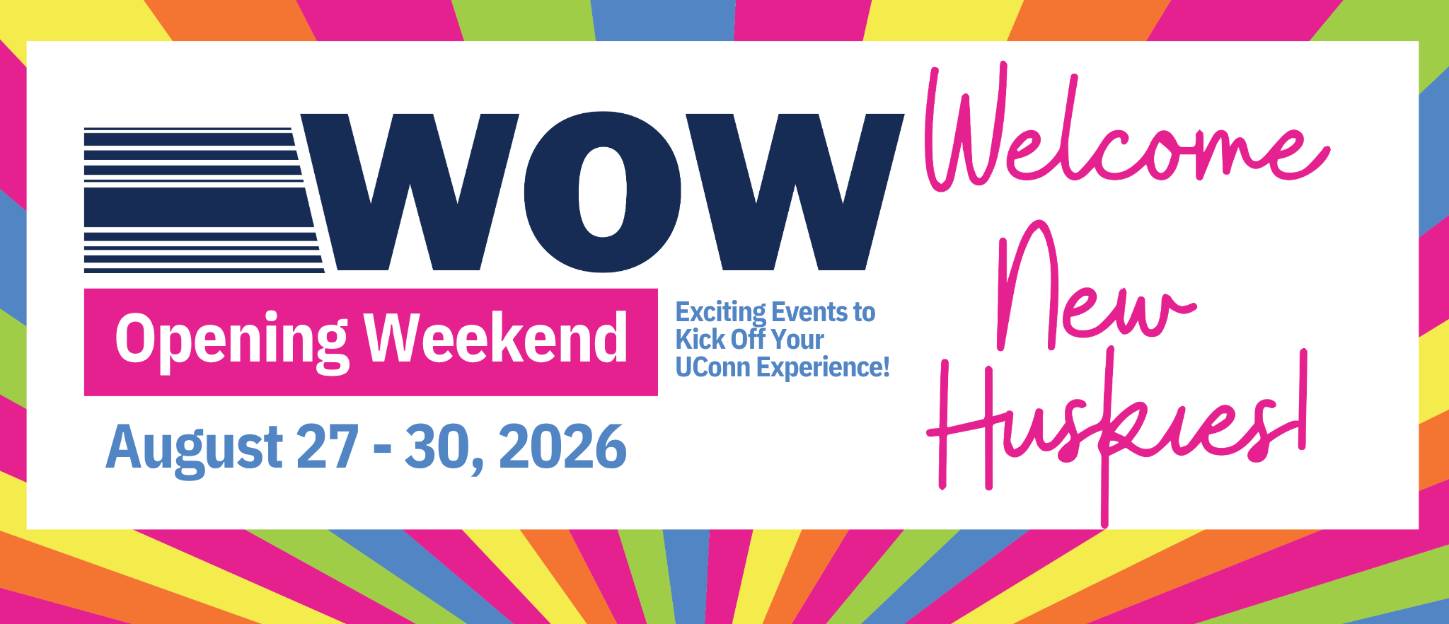 WOW. Welcome New Huskies. Opening Weekend. Exciting Events to Kick Off Your UConn Experience! August 27-30, 2026. 