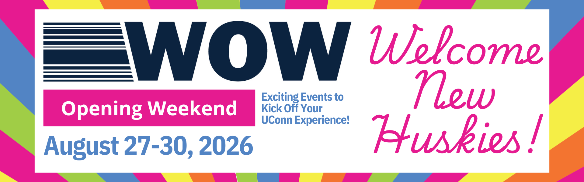 WOW Opening Weekend. Exciting Events to Kick Off Your UConn Experience! August 27-30, 2026. Welcome New Huskies!